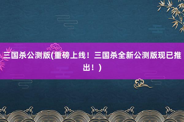 三国杀公测版(重磅上线！三国杀全新公测版现已推出！)