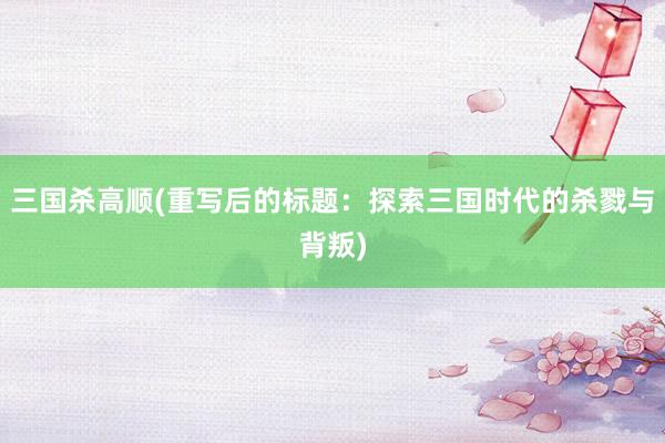 三国杀高顺(重写后的标题：探索三国时代的杀戮与背叛)