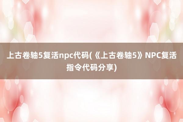 上古卷轴5复活npc代码(《上古卷轴5》NPC复活指令代码分享)